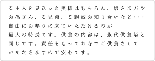 ご主人を見送った奥様はもちろん、娘さま方やお孫さん、ご兄弟、
ご親戚お知り合いなど、自由にお参りに来ていただけるのが最大の特長です。