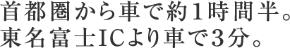 首都圏から車で約１時間半。東名富士ICより車で３分。